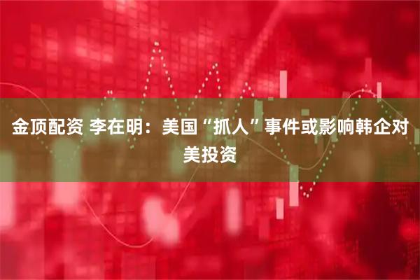 金顶配资 李在明：美国“抓人”事件或影响韩企对美投资