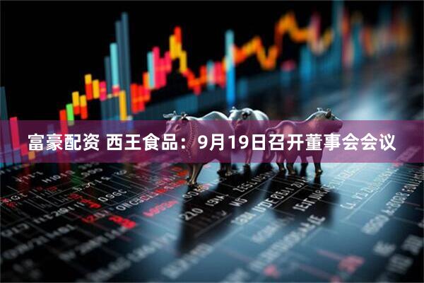 富豪配资 西王食品：9月19日召开董事会会议