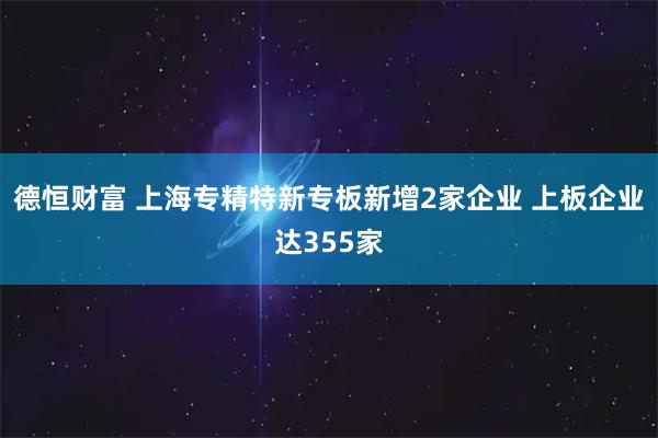 德恒财富 上海专精特新专板新增2家企业 上板企业达355家