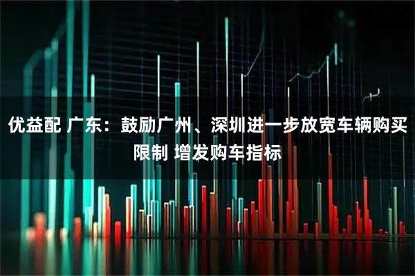 优益配 广东：鼓励广州、深圳进一步放宽车辆购买限制 增发购车指标