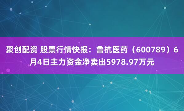 聚创配资 股票行情快报：鲁抗医药（600789）6月4日主力资金净卖出5978.97万元