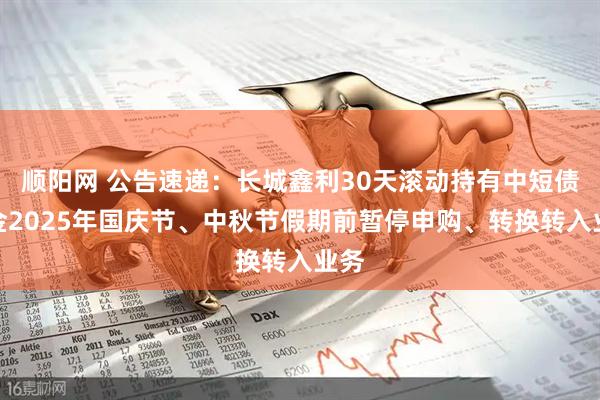 顺阳网 公告速递：长城鑫利30天滚动持有中短债基金2025年国庆节、中秋节假期前暂停申购、转换转入业务