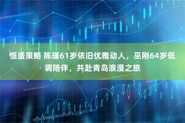 恒盛策略 陈瑾61岁依旧优雅动人，巫刚64岁低调陪伴，共赴青岛浪漫之旅