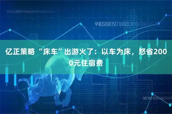 亿正策略 “床车”出游火了：以车为床，怒省2000元住宿费