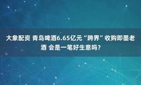 大象配资 青岛啤酒6.65亿元“跨界”收购即墨老酒 会是一笔好生意吗？