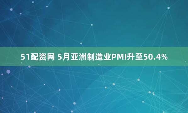51配资网 5月亚洲制造业PMI升至50.4%