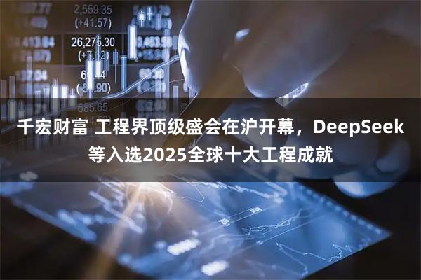 千宏财富 工程界顶级盛会在沪开幕，DeepSeek等入选2025全球十大工程成就